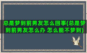 总是梦到前男友怎么回事(总是梦到前男友怎么办 怎么能不梦到)